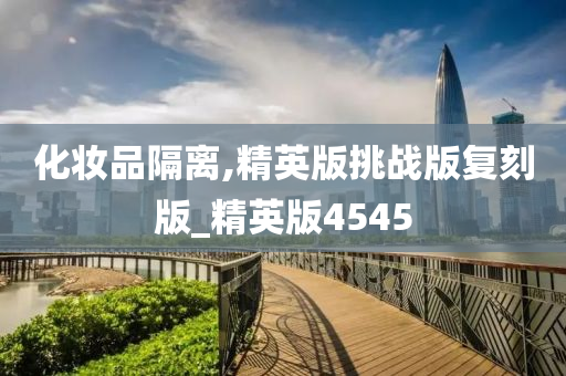 化妆品隔离,精英版挑战版复刻版_精英版45452025精准资料大全免费,2025年正版资料免费大全,新澳2025精准正版資料,2025年新澳门天天开好彩,2025新澳门精准免费.