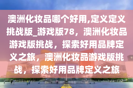 澳洲化妆品哪个好用,定义定义挑战版_游戏版78，澳洲化妆品游戏版挑战，探索好用品牌定义之旅，澳洲化妆品游戏版挑战，探索好用品牌定义之旅2025精准资料大全免费,2025年正版资料免费大全,新澳2025精准正版資料,2025年新澳门天天开好彩,2025新澳门精准免费.