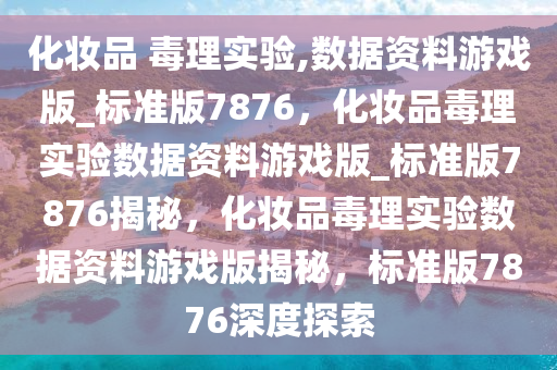 化妆品 毒理实验,数据资料游戏版_标准版7876，化妆品毒理实验数据资料游戏版2025精准资料大全免费,2025年正版资料免费大全,新澳2025精准正版資料,2025年新澳门天天开好彩,2025新澳门精准免费._标准版7876揭秘，化妆品毒理实验数据资料游戏版揭秘，标准版7876深度探索