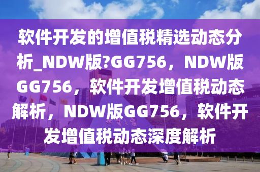 软件开发的增值税精选动态分析_NDW版?GG756，NDW版GG756，软件开发增值税动态解析，NDW版GG756，软件开发增值税动态深度解析2025精准资料大全免费,2025年正版资料免费大全,新澳2025精准正版資料,2025年新澳门天天开好彩,2025新澳门精准免费.