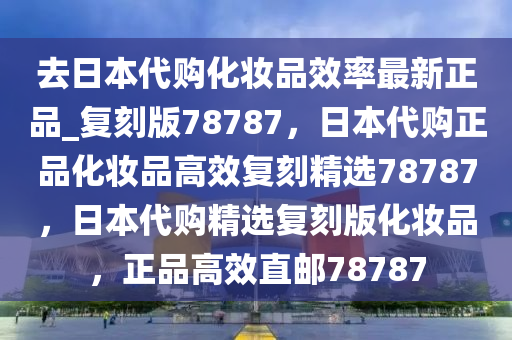 去日本代购化妆品效率最新正品_复刻版78787，日本代购正品化妆品高效复刻精选78787，日本代购精选复刻版化妆品，正品高效直邮787872025精准资料大全免费,2025年正版资料免费大全,新澳2025精准正版資料,2025年新澳门天天开好彩,2025新澳门精准免费.