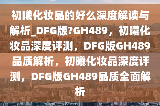 初曦化妆品的好么深度2025精准资料大全免费,2025年正版资料免费大全,新澳2025精准正版資料,2025年新澳门天天开好彩,2025新澳门精准免费.解读与解析_DFG版?GH489，初曦化妆品深度评测，DFG版GH489品质解析，初曦化妆品深度评测，DFG版GH489品质全面解析