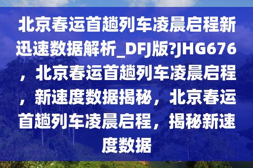 北京春运首趟列车凌晨启程新迅速数据解析_DFJ版?JHG676，北京春运首趟列车凌晨启程，新速度数据揭秘，北京春运首趟列车凌晨启程，揭秘新速度数据2025精准资料大全免费,2025年正版资料免费大全,新澳2025精准正版資料,2025年新澳门天天开好彩,2025新澳门精准免费.