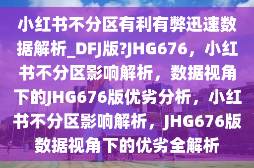 小红书不分区有利有弊迅速数据解析_DFJ版?JHG676，小红书不分区影响解析，数据视角下的JHG676版优劣分析，小红书不分区影响解析，JHG676版数据视角下的优劣全解析2025精准资料大全免费,2025年正版资料免费大全,新澳2025精准正版資料,2025年新澳门天天开好彩,2025新澳门精准免费.